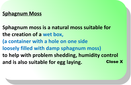Close X Sphagnum Moss  Sphagnum moss is a natural moss suitable for  the creation of a wet box,  (a container with a hole on one side  loosely filled with damp sphagnum moss)  to help with problem shedding, humidity control  and is also suitable for egg laying.