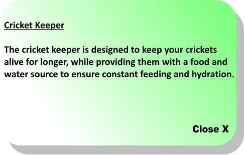 Close X Cricket Keeper  The cricket keeper is designed to keep your crickets  alive for longer, while providing them with a food and  water source to ensure constant feeding and hydration.