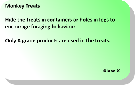 Close X Monkey Treats  Hide the treats in containers or holes in logs to  encourage foraging behaviour.  Only A grade products are used in the treats.