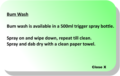 Close X Bum Wash  Bum wash is available in a 500ml trigger spray bottle.  Spray on and wipe down, repeat till clean.  Spray and dab dry with a clean paper towel.