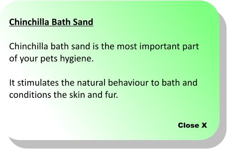 Close X Chinchilla Bath Sand  Chinchilla bath sand is the most important part  of your pets hygiene.   It stimulates the natural behaviour to bath and  conditions the skin and fur.
