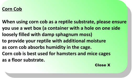 Close X Corn Cob  When using corn cob as a reptile substrate, please ensure  you use a wet box (a container with a hole on one side  loosely filled with damp sphagnum moss)  to provide your reptile with additional moisture  as corn cob absorbs humidity in the cage.  Corn cob is best used for hamsters and mice cages  as a floor substrate.